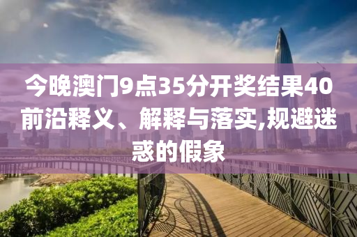 今晚澳門9點35分開獎結果40前沿釋義、解釋與落實,規(guī)避迷惑的假象