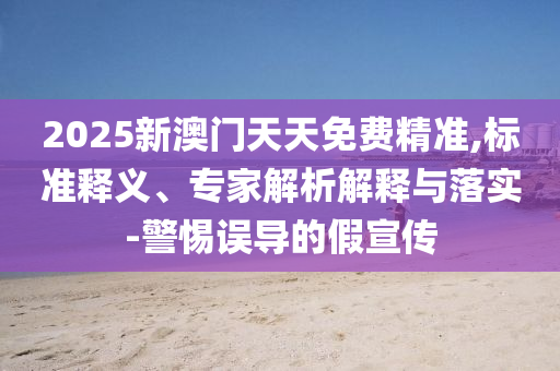 2025新澳門天天免費精準,標準釋義、專家解析解釋與落實-警惕誤導的假宣傳