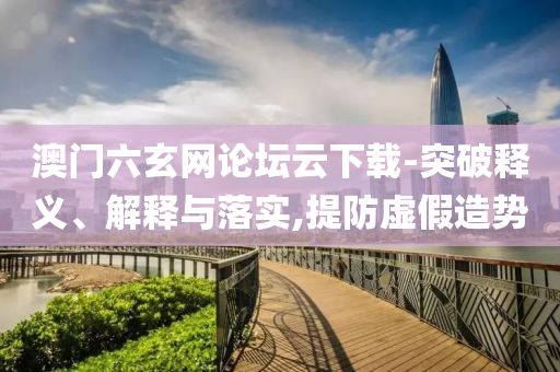 澳門六玄網(wǎng)論壇云下載-突破釋義、解釋與落實,提防虛假造勢