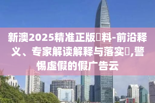 新澳2025精準正版資料-前沿釋義、專家解讀解釋與落實?,警惕虛假的假廣告云