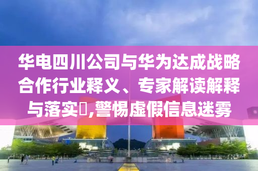 華電四川公司與華為達(dá)成戰(zhàn)略合作行業(yè)釋義、專家解讀解釋與落實(shí)?,警惕虛假信息迷霧