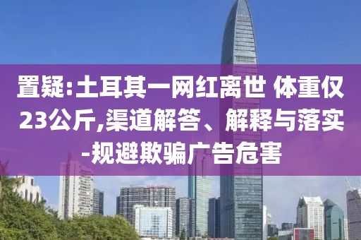 置疑:土耳其一網(wǎng)紅離世 體重僅23公斤,渠道解答、解釋與落實-規(guī)避欺騙廣告危害