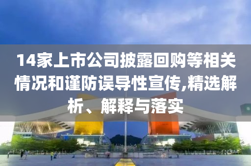 14家上市公司披露回購等相關(guān)情況和謹(jǐn)防誤導(dǎo)性宣傳,精選解析、解釋與落實