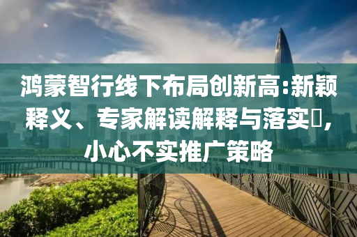 鴻蒙智行線下布局創(chuàng)新高:新穎釋義、專家解讀解釋與落實?,小心不實推廣策略
