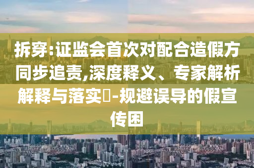 拆穿:證監(jiān)會首次對配合造假方同步追責,深度釋義、專家解析解釋與落實?-規(guī)避誤導的假宣傳困
