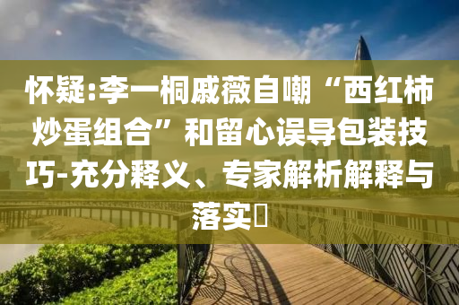 懷疑:李一桐戚薇自嘲“西紅柿炒蛋組合”和留心誤導(dǎo)包裝技巧-充分釋義、專家解析解釋與落實(shí)?