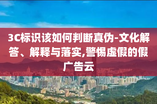3C標(biāo)識(shí)該如何判斷真?zhèn)?文化解答、解釋與落實(shí),警惕虛假的假?gòu)V告云