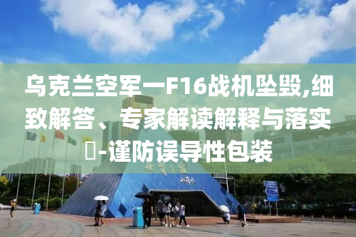 烏克蘭空軍一F16戰(zhàn)機(jī)墜毀,細(xì)致解答、專家解讀解釋與落實(shí)?-謹(jǐn)防誤導(dǎo)性包裝