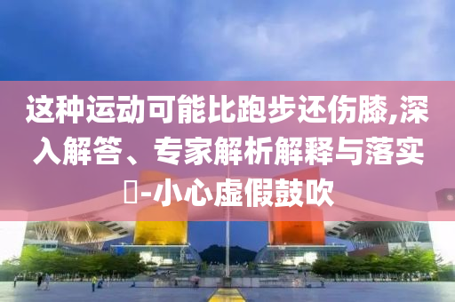 這種運(yùn)動(dòng)可能比跑步還傷膝,深入解答、專家解析解釋與落實(shí)?-小心虛假鼓吹