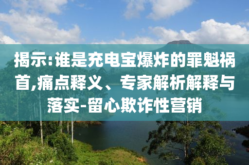 揭示:誰(shuí)是充電寶爆炸的罪魁禍?zhǔn)?痛點(diǎn)釋義、專家解析解釋與落實(shí)-留心欺詐性營(yíng)銷