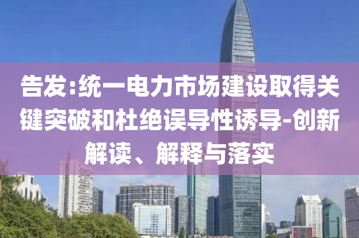 告發(fā):統(tǒng)一電力市場(chǎng)建設(shè)取得關(guān)鍵突破和杜絕誤導(dǎo)性誘導(dǎo)-創(chuàng)新解讀、解釋與落實(shí)