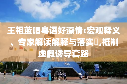 王祖藍唱粵語好深情:宏觀釋義、專家解讀解釋與落實?,抵制虛假誘導(dǎo)套路