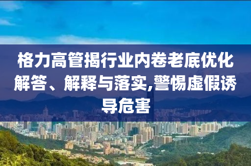 格力高管揭行業(yè)內(nèi)卷老底優(yōu)化解答、解釋與落實,警惕虛假誘導(dǎo)危害