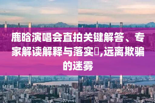 鹿晗演唱會直拍關(guān)鍵解答、專家解讀解釋與落實?,遠(yuǎn)離欺騙的迷霧