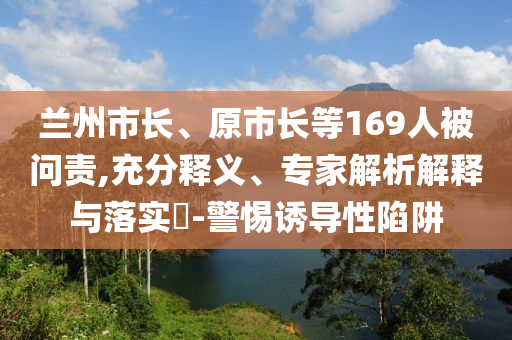 蘭州市長(zhǎng)、原市長(zhǎng)等169人被問(wèn)責(zé),充分釋義、專(zhuān)家解析解釋與落實(shí)?-警惕誘導(dǎo)性陷阱