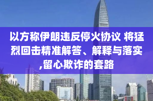以方稱(chēng)伊朗違反?；饏f(xié)議 將猛烈回?fù)艟珳?zhǔn)解答、解釋與落實(shí),留心欺詐的套路