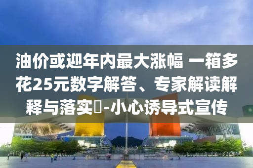 油價或迎年內(nèi)最大漲幅 一箱多花25元數(shù)字解答、專家解讀解釋與落實?-小心誘導(dǎo)式宣傳