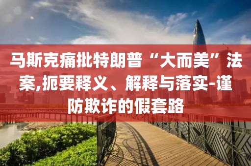 馬斯克痛批特朗普“大而美”法案,扼要釋義、解釋與落實(shí)-謹(jǐn)防欺詐的假套路