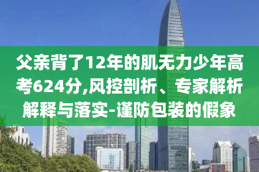 父親背了12年的肌無力少年高考624分,風(fēng)控剖析、專家解析解釋與落實(shí)-謹(jǐn)防包裝的假象