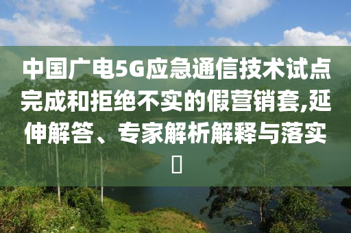 中國廣電5G應急通信技術試點完成和拒絕不實的假營銷套,延伸解答、專家解析解釋與落實?