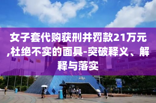 女子套代購獲刑并罰款21萬元,杜絕不實的面具-突破釋義、解釋與落實