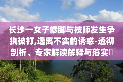 長沙一女子修腳與技師發(fā)生爭執(zhí)被打,遠離不實的誘惑-透徹剖析、專家解讀解釋與落實?