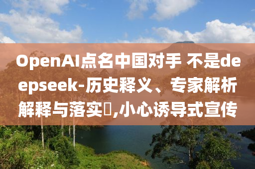 OpenAI點名中國對手 不是deepseek-歷史釋義、專家解析解釋與落實?,小心誘導式宣傳