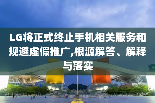 LG將正式終止手機相關服務和規(guī)避虛假推廣,根源解答、解釋與落實