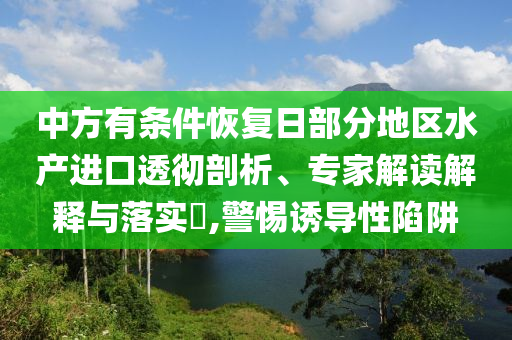 中方有條件恢復日部分地區(qū)水產(chǎn)進口透徹剖析、專家解讀解釋與落實?,警惕誘導性陷阱