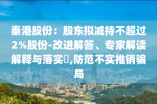 秦港股份：股東擬減持不超過2%股份-改進解答、專家解讀解釋與落實?,防范不實推銷騙局