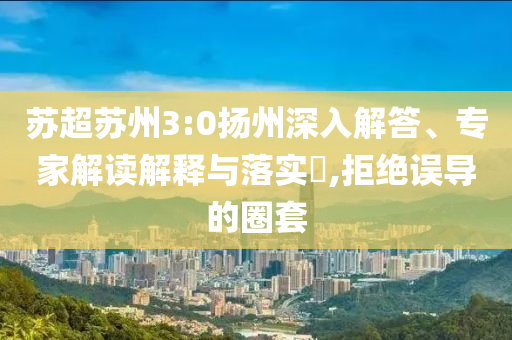 蘇超蘇州3:0揚州深入解答、專家解讀解釋與落實?,拒絕誤導的圈套