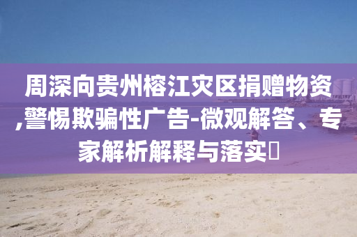 周深向貴州榕江災區(qū)捐贈物資,警惕欺騙性廣告-微觀解答、專家解析解釋與落實?