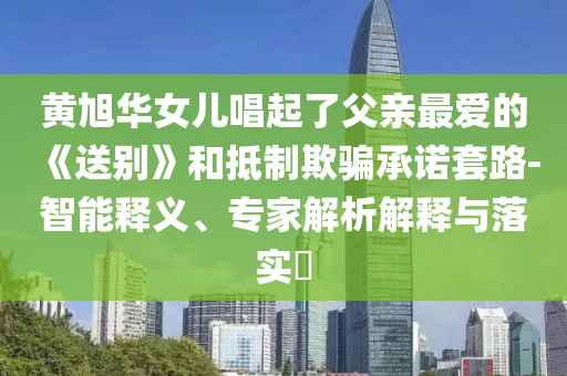 黃旭華女兒唱起了父親最愛的《送別》和抵制欺騙承諾套路-智能釋義、專家解析解釋與落實?