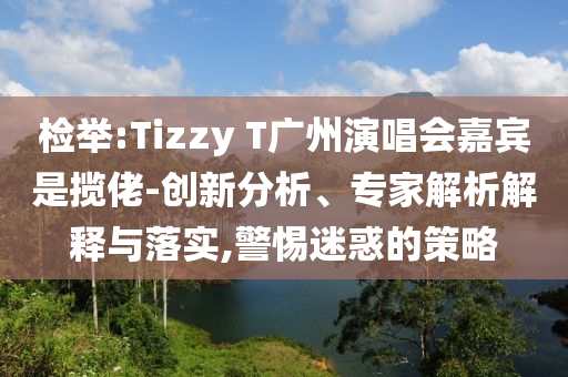檢舉:Tizzy T廣州演唱會嘉賓是攬佬-創(chuàng)新分析、專家解析解釋與落實,警惕迷惑的策略