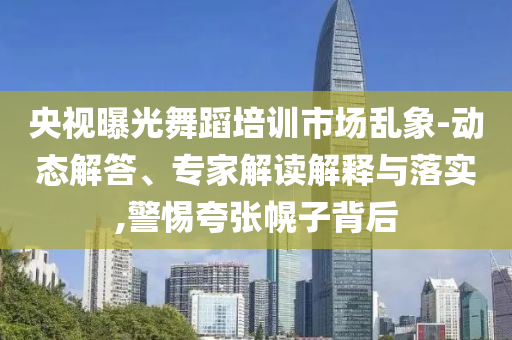 央視曝光舞蹈培訓(xùn)市場亂象-動(dòng)態(tài)解答、專家解讀解釋與落實(shí),警惕夸張幌子背后