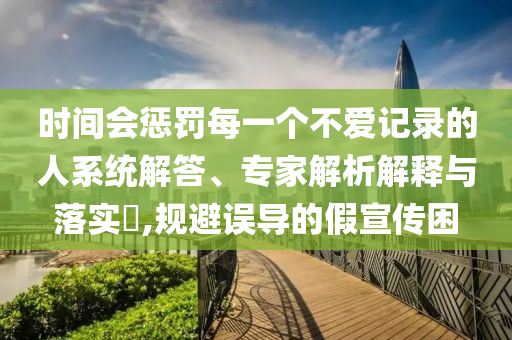 時(shí)間會(huì)懲罰每一個(gè)不愛(ài)記錄的人系統(tǒng)解答、專家解析解釋與落實(shí)?,規(guī)避誤導(dǎo)的假宣傳困