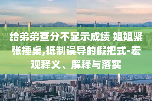 給弟弟查分不顯示成績(jī) 姐姐緊張捶桌,抵制誤導(dǎo)的假把式-宏觀釋義、解釋與落實(shí)