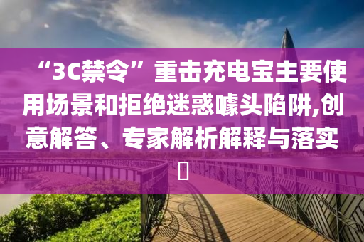 “3C禁令”重擊充電寶主要使用場景和拒絕迷惑噱頭陷阱,創(chuàng)意解答、專家解析解釋與落實?