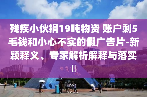 殘疾小伙捐19噸物資 賬戶剩5毛錢和小心不實的假廣告片-新穎釋義、專家解析解釋與落實?