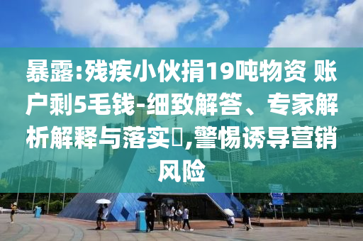暴露:殘疾小伙捐19噸物資 賬戶剩5毛錢-細致解答、專家解析解釋與落實?,警惕誘導營銷風險