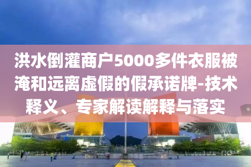 洪水倒灌商戶5000多件衣服被淹和遠離虛假的假承諾牌-技術釋義、專家解讀解釋與落實