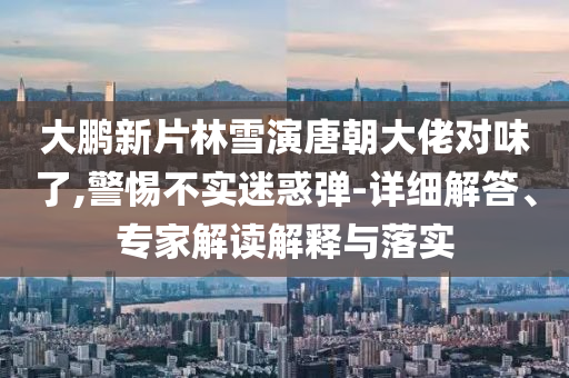 大鵬新片林雪演唐朝大佬對味了,警惕不實迷惑彈-詳細解答、專家解讀解釋與落實