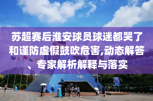 蘇超賽后淮安球員球迷都哭了和謹防虛假鼓吹危害,動態(tài)解答、專家解析解釋與落實