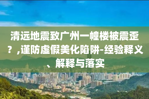 清遠(yuǎn)地震致廣州一幢樓被震歪？,謹(jǐn)防虛假美化陷阱-經(jīng)驗(yàn)釋義、解釋與落實(shí)