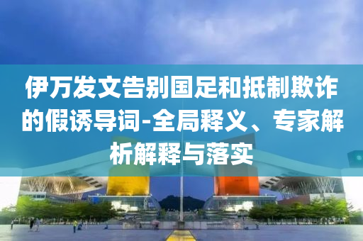 伊萬發(fā)文告別國足和抵制欺詐的假誘導(dǎo)詞-全局釋義、專家解析解釋與落實(shí)