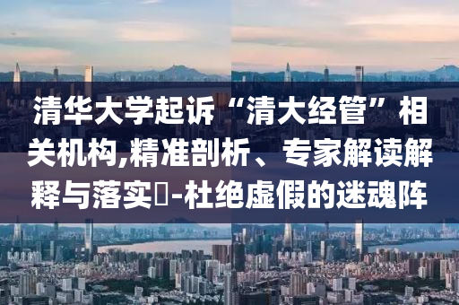 清華大學(xué)起訴“清大經(jīng)管”相關(guān)機(jī)構(gòu),精準(zhǔn)剖析、專家解讀解釋與落實(shí)?-杜絕虛假的迷魂陣