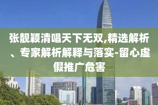 張靚穎清唱天下無雙,精選解析、專家解析解釋與落實(shí)-留心虛假推廣危害