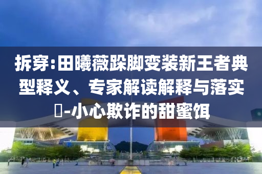 拆穿:田曦薇跺腳變裝新王者典型釋義、專家解讀解釋與落實(shí)?-小心欺詐的甜蜜餌