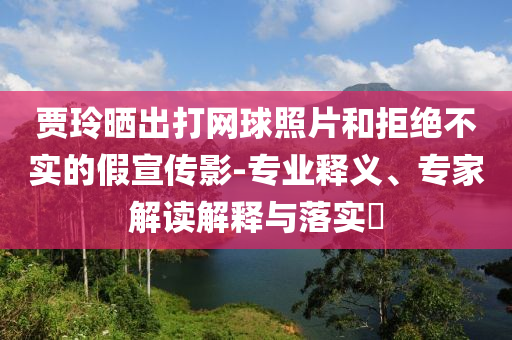 賈玲曬出打網(wǎng)球照片和拒絕不實(shí)的假宣傳影-專業(yè)釋義、專家解讀解釋與落實(shí)?