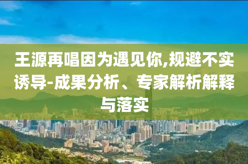 王源再唱因為遇見你,規(guī)避不實誘導-成果分析、專家解析解釋與落實